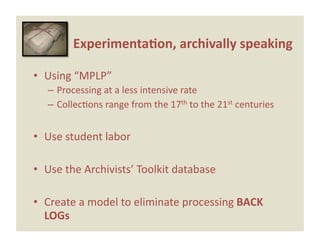 Experimenta0on, archivally speaking 

•  Using “MPLP” 
   – Processing at a less intensive rate 
   – CollecEons range from the 17th to the 21st centuries 


•  Use student labor 

•  Use the Archivists’ Toolkit database 

•  Create a model to eliminate processing BACK 
   LOGs 
 