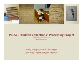 PACSCL “Hidden Collec0ons” Processing Project 
                                          
                 Temple University Barnes Club 
                     November 18, 2010 




           Holly Mengel, Project Manager  
          Courtney Smerz, Project Archivist 
 