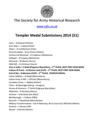 The Society for Army Historical Research
Templer Medal Submissions 2014
Caen – A Stewart (Helion)
Zulu Wars – J Laband (Yale)
Owen – G Cuthbertson (Yale)
Passchendaele – M Lo Cicero (Helion)
Amherst & Montreal – D Cubbison (Oklahoma)
Gallipoli – R Crawley (Oklahoma)
Helmand – M Martin (Hurst)
WWI ME – K Ulrichson (Hurst)
Vice in India – E Wald (Palgrave Macmillan)
Indians W Front – G Morton-Jack (CUP)
End of Raj – D Marston (CUP)
Indian Soldiers – G Singh (Bloomsbury)
Indian Army in ME – J Kitchen (Bloomsbury)
Canadian Corps – J Radley (Helion)
1914 – M Bostridge (Viking – Penguin)
Gracey & Vietnam – T Smith (Pa
Waterloo – R Kershaw (Ebury)
Arnhem – R Kershaw (Ian Allen)
Marlborough – J Falkner (P&S)
Recruits – E Newlands (Manchester)
Military Transformation – Eds R Mahoney, M Lo Cicero & S Mitchell (Helion)
Arnhem – C Brown (HP)
Desert – D Syrett (Helion)
The Society for Army Historical Research
www.sahr.co.uk
Templer Medal Submissions 2014
M Lo Cicero (Helion)
D Cubbison (Oklahoma)
R Crawley (Oklahoma)
K Ulrichson (Hurst)
E Wald (Palgrave Macmillan) – 2nd
PLACE, BEST FIRST NEW BOOK
Jack (CUP) – 3rd
PLACE, BEST FIRST NEW BOOK
D Marston (CUP) – 2nd
PLACE, TEMPLER MEDAL
G Singh (Bloomsbury)
J Kitchen (Bloomsbury)
J Radley (Helion)
Penguin)
T Smith (Palgrave Macmillan)
R Kershaw (Ebury)
R Kershaw (Ian Allen)
J Falkner (P&S)
E Newlands (Manchester)
Eds R Mahoney, M Lo Cicero & S Mitchell (Helion)
The Society for Army Historical Research
Templer Medal Submissions 2014 (51)
PLACE, BEST FIRST NEW BOOK
FIRST NEW BOOK
Eds R Mahoney, M Lo Cicero & S Mitchell (Helion)
 