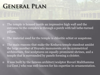 






The temple is housed inside an impressive high wall and the
entrance to the complex is through a porch with tall lathe-turned
pillars.
The material used for the temple is chloritic schist or soapstone.
The main reasons that make the Keshava temple standout amidst
the large number of Hoysala monuments are its symmetrical
architecture, fine sculptures on equally prominent shrines, and a
temple that is surrounded by panels forming a cloister.
It was built by the famous architect/sculptor Ruvari Malithamma
(12 Cent.) who was well-known for his expertise in ornamentation.

 