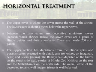 





The upper eaves is where the tower meets the wall of the shrine.
The lower eaves is about a metre below the upper eaves.
Between the two eaves are decorative miniature towers
(aedicule/small shrine). Below the lower eaves are a panel of
Hindu deities and their attendants. There are nearly 200 such
panels
The upper section has depictions from the Hindu epics and
puranic scenes executed with detail, yalis (or makara, an imaginary
beast) and hamsas (swans). The Ramayana is depicted on the friezes
on the south side wall, stories of Hindu God Krishna on the rear
and the Mahabharata on the north side. The overall effect of the
decorated towers, wall images, friezes is well balanced.

 