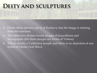 





Of the three shrines, one is of Keshava, but the image is missing
from the sanctum.
The other two shrines house images of Janardhana and
Venugopala (the three images are forms of Vishnu)
This is strictly a Vaishnava temple and there is no depiction of any
forms of Hindu God Shiva.

 