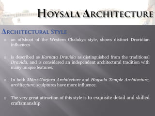Δrchitectural Style








an offshoot of the Western Chalukya style, shows distinct Dravidian
influences
is described as Karnata Dravida as distinguished from the traditional
Dravida, and is considered an independent architectural tradition with
many unique features.
In both Māru-Gurjara Architecture and Hoysala Temple Architecture,
architecture, sculptures have more influence.
The very great attraction of this style is to exquisite detail and skilled

craftsmanship

 