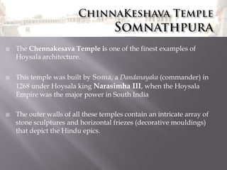 





The Chennakesava Temple is one of the finest examples of
Hoysala architecture.
This temple was built by Soma, a Dandanayaka (commander) in
1268 under Hoysala king Narasimha III, when the Hoysala
Empire was the major power in South India
The outer walls of all these temples contain an intricate array of
stone sculptures and horizontal friezes (decorative mouldings)
that depict the Hindu epics.

 