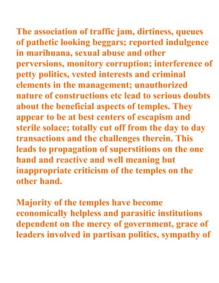 The association of traffic jam, dirtiness, queues
of pathetic looking beggars; reported indulgence
in marihuana, sexual abuse and other
perversions, monitory corruption; interference of
petty politics, vested interests and criminal
elements in the management; unauthorized
nature of constructions etc lead to serious doubts
about the beneficial aspects of temples. They
appear to be at best centers of escapism and
sterile solace; totally cut off from the day to day
transactions and the challenges therein. This
leads to propagation of superstitions on the one
hand and reactive and well meaning but
inappropriate criticism of the temples on the
other hand.

Majority of the temples have become
economically helpless and parasitic institutions
dependent on the mercy of government, grace of
leaders involved in partisan politics, sympathy of
 