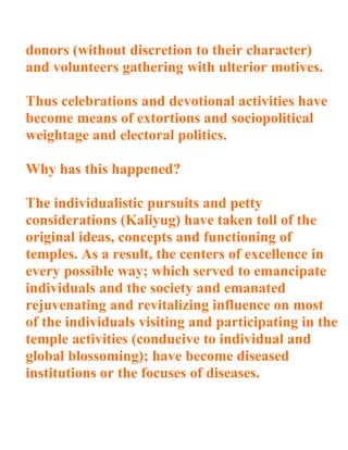 donors (without discretion to their character)
and volunteers gathering with ulterior motives.

Thus celebrations and devotional activities have
become means of extortions and sociopolitical
weightage and electoral politics.

Why has this happened?

The individualistic pursuits and petty
considerations (Kaliyug) have taken toll of the
original ideas, concepts and functioning of
temples. As a result, the centers of excellence in
every possible way; which served to emancipate
individuals and the society and emanated
rejuvenating and revitalizing influence on most
of the individuals visiting and participating in the
temple activities (conducive to individual and
global blossoming); have become diseased
institutions or the focuses of diseases.
 