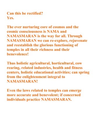 Can this be rectified?
Yes.

The ever nurturing core of cosmos and the
cosmic consciousness is NAMA and
NAMASMARAN is the way for all. Through
NAMASMARAN we can re-explore, rejuvenate
and reestablish the glorious functioning of
temples in all their richness and their
benevolence!

Thus holistic agricultural, horticultural, cow
rearing, related industries, health and fitness
centers, holistic educational activities; can spring
from the enlightenment integral to
NAMASMARAN!

Even the laws related to temples can emerge
more accurate and benevolent; if concerned
individuals practice NAMASMARAN.
 