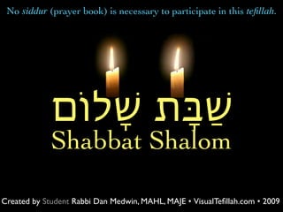 No siddur (prayer book) is necessary to participate in this teﬁllah.




             ‫ׁשַּבָת ׁשָלֹום‬
             Shabbat Shalom

Created by Student Rabbi Dan Medwin, MAHL, MAJE • VisualTeﬁllah.com • 2009
 