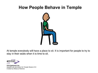 How People Behave in Temple




At temple everybody will have a place to sit. It is important for people to try to
stay in their seats when it is time to sit.



www.jgateways.org
Adapted with permission for Temple Sholom 2/12
Created by Rebecca Rednera
 
