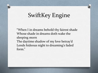SwiftKey Engine
“When I in dreams behold thy fairest shade
Whose shade in dreams doth wake the
sleeping morn
The daytime shadow of my love betray’d
Lends hideous night to dreaming’s faded
form.”
 