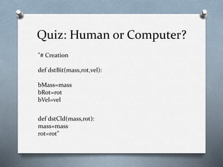 Quiz: Human or Computer?
"# Creation
def dstBit(mass,rot,vel):
bMass=mass
bRot=rot
bVel=vel
def dstCld(mass,rot):
mass=mass
rot=rot"
 