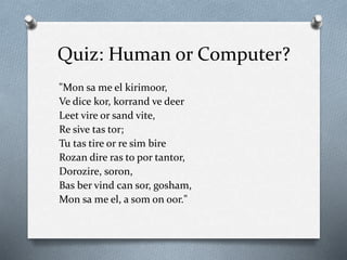 Quiz: Human or Computer?
"Mon sa me el kirimoor,
Ve dice kor, korrand ve deer
Leet vire or sand vite,
Re sive tas tor;
Tu tas tire or re sim bire
Rozan dire ras to por tantor,
Dorozire, soron,
Bas ber vind can sor, gosham,
Mon sa me el, a som on oor."
 