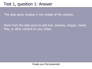 Test 1, question 1: Answer The slide pane, located in the middle of the window. Work from the slide pane to add text, pictures, shapes, media files, or other content to your slides. 