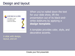 Design and layout When you've nailed down the text for your slide show, lift the presentation out of its black-and-white doldrums by applying a  design template .  A template provides color, style, and decorative accents. A slide with design, layout, and art 