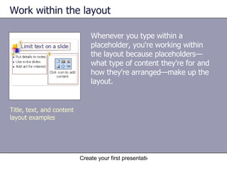 Work within the layout Whenever you type within a placeholder, you're working within the layout because placeholders—what type of content they're for and how they're arranged—make up the layout. Title, text, and content layout examples 