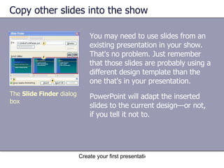 Copy other slides into the show You may need to use slides from an existing presentation in your show. That's no problem. Just remember that those slides are probably using a different design template than the one that's in your presentation.  The  Slide Finder  dialog box PowerPoint will adapt the inserted slides to the current design—or not, if you tell it not to. 