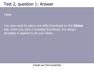 Test 2, question 1: Answer False. You only need to select one slide thumbnail on the  Slides  tab; when you click a template thumbnail, the design template is applied to all your slides.  