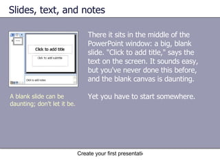 Slides, text, and notes There it sits in the middle of the PowerPoint window: a big, blank slide. "Click to add title," says the text on the screen. It sounds easy, but you've never done this before, and the blank canvas is daunting. Yet you have to start somewhere. A blank slide can be daunting; don't let it be.  
