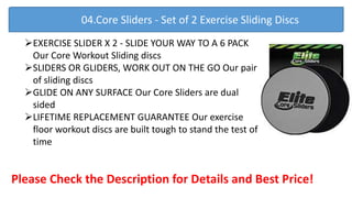 EXERCISE SLIDER X 2 - SLIDE YOUR WAY TO A 6 PACK
Our Core Workout Sliding discs
SLIDERS OR GLIDERS, WORK OUT ON THE GO Our pair
of sliding discs
GLIDE ON ANY SURFACE Our Core Sliders are dual
sided
LIFETIME REPLACEMENT GUARANTEE Our exercise
floor workout discs are built tough to stand the test of
time
Please Check the Description for Details and Best Price!
04.Core Sliders - Set of 2 Exercise Sliding Discs
 