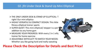 THE ONLY UNDER DESK & STAND UP ELLIPTICAL: That's
right! Our mini elliptica
HIGHLY VERSATILE & COMPACT DESIGN: This little genius
fitness elliptical trainer sports
SUPER-QUIET: This mini elliptical/ stepper is a perfect
addition to any home gym
MEASURE YOUR PROGRESS: With every 2 in 1 elliptical
trainer for home exercise
ADJUSTABLE DIFFICULTY TO MATCH YOUR NEEDS:
Whether you like going hard and really sweating
Please Check the Description for Details and Best Price!
02. jfit Under Desk & Stand Up Mini Elliptical
 