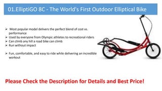  Most popular model delivers the perfect blend of cost vs.
performance
 Used by everyone from Olympic athletes to recreational riders
 Can climb any hill a road bike can climb
 Run without impact
 Fun, comfortable, and easy to ride while delivering an incredible
workout
Please Check the Description for Details and Best Price!
01.ElliptiGO 8C - The World's First Outdoor Elliptical Bike
 