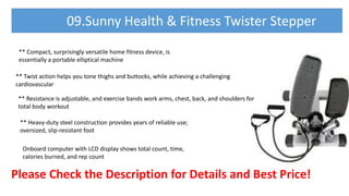 Please Check the Description for Details and Best Price!
09.Sunny Health & Fitness Twister Stepper
** Compact, surprisingly versatile home fitness device, is
essentially a portable elliptical machine
** Twist action helps you tone thighs and buttocks, while achieving a challenging
cardiovascular
** Resistance is adjustable, and exercise bands work arms, chest, back, and shoulders for
total body workout
** Heavy-duty steel construction provides years of reliable use;
oversized, slip-resistant foot
Onboard computer with LCD display shows total count, time,
calories burned, and rep count
 
