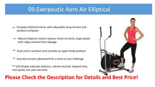 Please Check the Description for Details and Best Price!
09.Exerpeutic Aero Air Elliptical
**
**
Compact elliptical trainer with adjustable strap tension and
workout computer
Natural elliptical motion reduces stress on joints; large pedals
with ridges prevent foot slippage
** Dual-action workout arms provide an upper body workout
** Easy dial tension adjustment for a more or less challenge
** LCD display indicates distance, calories burned, elapsed time,
and speed; one year warranty
 