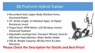 Recumbent Seat; Upper-Body Workout Arms;
Oversized Pedals
15" Stride Length; 14 Workout Apps; 14 Digital
Resistance Levels
Target Pacer; RPM Meter; LCD Window; Inertia-
Enhanced Flywheel
Adjustable Leveling Feet; Transport Wheels; Dual-Grip
EKG Heart Rate Monitor; Water Bottle Holder
350 lb. Weight Capacity; 90-Day Parts & Labor
Warranty.
Please Check the Description for Details and Best Price!
08.ProForm Hybrid Trainer
 