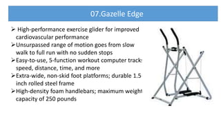  High-performance exercise glider for improved
cardiovascular performance
Unsurpassed range of motion goes from slow
walk to full run with no sudden stops
Easy-to-use, 5-function workout computer tracks
speed, distance, time, and more
Extra-wide, non-skid foot platforms; durable 1.5-
inch rolled steel frame
High-density foam handlebars; maximum weight
capacity of 250 pounds
07.Gazelle Edge
 