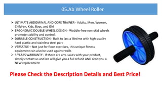  ULTIMATE ABDOMINAL AND CORE TRAINER - Adults, Men, Women,
Children, Kids, Boys, and Girl
 ERGONOMIC DOUBLE-WHEEL DESIGN - Wobble-free non-skid wheels
promote stability and control.
 DURABLE CONSTRUCTION - Built to last a lifetime with high quality
hard plastic and stainless steel part
 VERSATILE – Not just for floor exercises, this unique fitness
equipment can also be used against walls
 5 YEARS WARRANTY - If there are any issues with your product,
simply contact us and we will give you a full refund AND send you a
NEW replacement
Please Check the Description Details and Best Price!
05.Ab Wheel Roller
 