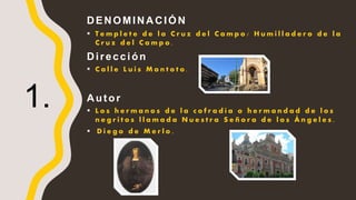 DENOMINACIÓN
 T e m p l e t e d e l a C r u z d e l C a m p o / H u m i l l a d e r o d e l a
C r u z d e l C a m p o .
Dirección
 C a l l e L u i s M o n t o t o .
Autor
 L o s h e r m a n o s d e l a c o f r a d í a o h e r m a n d a d d e l o s
n e g r i t o s l l a m a d a N u e s t r a S e ñ o r a d e l o s Á n g e l e s .
 D i e g o d e M e r l o .
1.
 