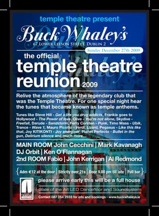 temple theatre present


          67 Lower Leeson Street, Dublin 2
                                           Sunday December 27th 2009
     the official
temple theatre
reunion                                 2009
Relive the atmosphere of the legendary club that
was the Temple Theatre. For one special night hear
the tunes that became known as temple anthems.
Tunes like Steve Hill - Get a life you drug addicts, Frankie goes to
Hollywood - The Power of love, Olive - You’re not alone, Skydive -
Freefall, Darude - Sandstorm, Ferry Corsten - Punk, Timo Mass - Ubik,
Trance - Wave 1, Mauro Picotto - Verdi, Lizard, Pegasus - Like this like
that, Joy KITIKONTI - Joy energiser, Planet Perfecto - Bullet in the
gun, Delirium silence and much more…

MAIN ROOM John Cecchini | Mark Kavanagh
DJ Orbit | Ken O’Flannagan
2nd ROOM Fabio | John Kerrigan | Al Redmond

{Adm E12 at the door | Strictly over 21s | Door 9.00 pm till late | Full bar}
             please arrive early this will be a full house
             State of the Art LED Dancefloor and Soundsystem
             Contact 087 254 2555 for info and bookings - www.buckwhaleys.ie
 
