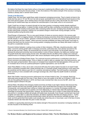 ®
FR ANKLIN TEMPLETON FIXED INCOME GROUP




We believe that these five major factors will go a long way to explaining the different paths of the various economies
around the world during the recovery phase. In fact, the evidence of the relative strength of the recovery in emerging
markets is already clear in several recent trends.

Trends in the Recovery
Capital Flows. We have seen capital flows vastly increasing to emerging economies. They’re clearly not back to the
levels that they were in ’07 and ’08, but if we look at equity, syndicated loans and international bond issuance at the
end of the second quarter, we’re certainly back to the type of levels we saw in early ’06 and late ’05. And anyone
observing the market these days can witness the oversubscription of new deals, which is not uncommon.

Credit. Credit has not begun to expand strongly but has been growing in emerging markets despite significant
differentiation among regions. In eastern Europe, private credit has been contracting, but looking at Latin America,
private credit growth recently turned positive after contracting earlier this year. Emerging Asia actually never had a
private credit growth contraction, looking at an annualized change in three-month moving averages, and has
remained positive during the entire crisis.

Pace/Change in Employment. This is a very good indicator of where an economy stands in the recovery path.
Employment growth is a lagging indicator, but looking at emerging economies shows that emerging economies are
actually already in net job creation, whereas in advanced economies, job losses are slowing, but significantly more
                                       2
jobs are still being lost than created. While improved corporate profitability and likely profit growth could begin to
reverse that trend over the course of the coming quarters, emerging economies are clearly well ahead in terms of
the path to a sustainable recovery.

Economic Activity Indicators. Looking at any number of other indicators—PMI data, industrial production, retail
sales—economic activity growth rates in emerging economies, particularly Asia, have already recovered to the
levels we saw pre-crisis. Clearly, the actual levels are not back to pre-crisis levels, but the growth rates are,
whereas the advanced economies have turned positive in some of those indicators, but clearly are nowhere near
the growth levels they were at going into the crisis. We believe that the net effect of this is likely to be continued
outperformance of emerging market growth rates versus developed market growth rates for the foreseeable future.

China’s Economic & Political Power Grows. The continued economic performance is contributing to the rise of
China’s economic and political power. China is clearly on a path to take on a greater role in the world economy, and
this crisis sped up that transition. We’ve seen an increased move towards the internationalization of the yuan and
an increased role of China as a political participant in global organizations, such as the IMF.

Asian Policy-Makers. In Asia, we’ve seen a structural shift away from policy-makers focused on an export model,
which is somewhat consistent with a weak exchange rate, to a domestic growth model wanting to move away from
the sensitivity and the reliance upon the U.S. consumer and external markets. That shift towards a domestically
driven economy is more consistent with a stronger exchange rate, which helps the wealth transfer to domestic
consumers.

Brazil: Net Creditor. Improving economic performance has not been limited to Asia. For example, Brazil has
rebounded quite strongly from the crisis. In fact, Brazil is now a net creditor to the IMF as of October 5, 2009. So not
only are they getting the Olympics in 2016, but they’ve also reversed their roles vis-à-vis the IMF, which has
provided support to Brazil in the past.

Interest Rates. We believe that emerging market economies are likely to see higher interest rates because they
weren’t levered and had more domestic growth drivers, which would feed back through to the exchange rates.
Consequently, we’ve generally been cutting our interest rate exposure in a number of emerging markets and
moving shorter on the yield curve to position a bit more defensively on interest rates while still positioning to take
advantage of exchange rate opportunities. However, we still think there are a number of cases where the declining
risk premium in emerging markets will actually shift yields lower structurally. Even though a central bank may have
to tighten and raise rates in a place like Indonesia, we believe significant rate hikes are already priced in. Further,
Indonesia is undergoing a big structural transformation where we think the risk premium will likely be lower. As a
result, we think government bond yields could actually stay where they are or move lower, even in the face of some
moderate interest rate hikes later this year or early next year.

In addition to opportunities stemming from the relative strength of the economic recoveries in emerging markets, we
are also focused on the following trends


2. Source: International Monetary Fund; World Economic Outlook, October 2009, Sustaining the Recovery.


For Broker-Dealers and Registered Investment Advisors Only / Not for Distribution to the Public
 