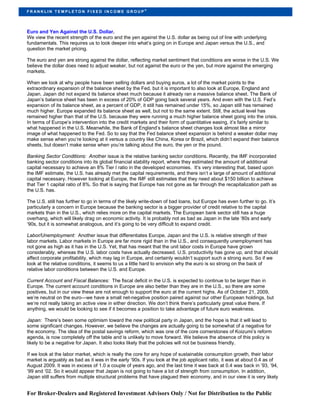 ®
FR ANKLIN TEMPLETON FIXED INCOME GROUP




Euro and Yen Against the U.S. Dollar.
We view the recent strength of the euro and the yen against the U.S. dollar as being out of line with underlying
fundamentals. This requires us to look deeper into what’s going on in Europe and Japan versus the U.S., and
question the market pricing.

The euro and yen are strong against the dollar, reflecting market sentiment that conditions are worse in the U.S. We
believe the dollar does need to adjust weaker, but not against the euro or the yen, but more against the emerging
markets.

When we look at why people have been selling dollars and buying euros, a lot of the market points to the
extraordinary expansion of the balance sheet by the Fed, but it is important to also look at Europe, England and
Japan. Japan did not expand its balance sheet much because it already ran a massive balance sheet. The Bank of
Japan’s balance sheet has been in excess of 20% of GDP going back several years. And even with the U.S. Fed’s
expansion of its balance sheet, as a percent of GDP, it still has remained under 15%, so Japan still has remained
much higher. Europe expanded its balance sheet as well, but not to the same extent. Still, the actual level has
remained higher than that of the U.S. because they were running a much higher balance sheet going into the crisis.
In terms of Europe’s intervention into the credit markets and their form of quantitative easing, it’s fairly similar to
what happened in the U.S. Meanwhile, the Bank of England’s balance sheet changes look almost like a mirror
image of what happened to the Fed. So to say that the Fed balance sheet expansion is behind a weaker dollar may
make sense when you’re looking at it versus a country like China, Korea or Brazil, which didn’t expand their balance
sheets, but doesn’t make sense when you’re talking about the euro, the yen or the pound.

Banking Sector Conditions: Another issue is the relative banking sector conditions. Recently, the IMF incorporated
banking sector conditions into its global financial stability report, where they estimated the amount of additional
capital necessary to achieve an 8% Tier I ratio in the developed economies. It’s very interesting that, based upon
the IMF estimate, the U.S. has already met the capital requirements, and there isn’t a large of amount of additional
capital necessary. However looking at Europe, the IMF still estimates that they need about $150 billion to achieve
that Tier 1 capital ratio of 8%. So that is saying that Europe has not gone as far through the recapitalization path as
the U.S. has.

The U.S. still has further to go in terms of the likely write-down of bad loans, but Europe has even further to go. It’s
particularly a concern in Europe because the banking sector is a bigger provider of credit relative to the capital
markets than in the U.S., which relies more on the capital markets. The European bank sector still has a huge
overhang, which will likely drag on economic activity. It is probably not as bad as Japan in the late ‘80s and early
‘90s, but it is somewhat analogous, and it’s going to be very difficult to expand credit.

Labor/Unemployment: Another issue that differentiates Europe, Japan and the U.S. is relative strength of their
labor markets. Labor markets in Europe are far more rigid than in the U.S., and consequently unemployment has
not gone as high as it has in the U.S. Yet, that has meant that the unit labor costs in Europe have grown
considerably, whereas the U.S. labor costs have actually decreased. U.S. productivity has gone up, and that should
affect corporate profitability, which may lag in Europe, and certainly wouldn’t support such a strong euro. So if we
look at the relative conditions, it seems to us a little hard to envision why the euro is so strong on the back of
relative labor conditions between the U.S. and Europe.

Current Account and Fiscal Balances: The fiscal deficit in the U.S. is expected to continue to be larger than in
Europe. The current account conditions in Europe are also better than they are in the U.S., so there are some
positives, but in our view these are not enough to support the euro at the current highs. As of October 21, 2009,
we’re neutral on the euro—we have a small net-negative position paired against our other European holdings, but
we’re not really taking an active view in either direction. We don’t think there’s particularly great value there. If
anything, we would be looking to see if it becomes a position to take advantage of future euro weakness.

Japan: There’s been some optimism toward the new political party in Japan, and the hope is that it will lead to
some significant changes. However, we believe the changes are actually going to be somewhat of a negative for
the economy. The idea of the postal savings reform, which was one of the core cornerstones of Koizumi’s reform
agenda, is now completely off the table and is unlikely to move forward. We believe the absence of this policy is
likely to be a negative for Japan. It also looks likely that the policies will not be business friendly.

If we look at the labor market, which is really the core for any hope of sustainable consumption growth, their labor
market is arguably as bad as it was in the early ‘90s. If you look at the job applicant ratio, it was at about 0.4 as of
August 2009. It was in excess of 1.0 a couple of years ago, and the last time it was back at 0.4 was back in ’93, ’94,
’99 and ’02. So it would appear that Japan is not going to have a lot of strength from consumption. In addition,
Japan still suffers from multiple structural problems that have plagued their economy, and in our view it is very likely


For Broker-Dealers and Registered Investment Advisors Only / Not for Distribution to the Public
 