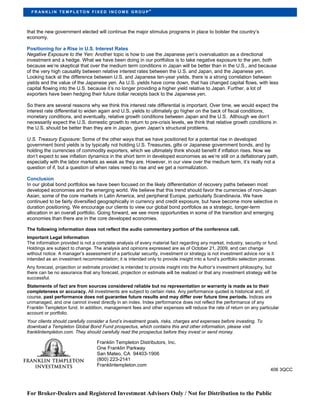 ®
  FR ANKLIN TEMPLETON FIXED INCOME GROUP




that the new government elected will continue the major stimulus programs in place to bolster the country’s
economy.

Positioning for a Rise in U.S. Interest Rates
Negative Exposure to the Yen: Another topic is how to use the Japanese yen’s overvaluation as a directional
investment and a hedge. What we have been doing in our portfolios is to take negative exposure to the yen, both
because we’re skeptical that over the medium term conditions in Japan will be better than in the U.S., and because
of the very high causality between relative interest rates between the U.S. and Japan, and the Japanese yen.
Looking back at the difference between U.S. and Japanese ten-year yields, there is a strong correlation between
yields and the value of the Japanese yen. As U.S. yields have come down, that has changed capital flows, with less
capital flowing into the U.S. because it’s no longer providing a higher yield relative to Japan. Further, a lot of
exporters have been hedging their future dollar receipts back to the Japanese yen.

So there are several reasons why we think this interest rate differential is important. Over time, we would expect the
interest rate differential to widen again and U.S. yields to ultimately go higher on the back of fiscal conditions,
monetary conditions, and eventually, relative growth conditions between Japan and the U.S. Although we don’t
necessarily expect the U.S. domestic growth to return to pre-crisis levels, we think that relative growth conditions in
the U.S. should be better than they are in Japan, given Japan’s structural problems.

U.S. Treasury Exposure: Some of the other ways that we have positioned for a potential rise in developed
government bond yields is by typically not holding U.S. Treasuries, gilts or Japanese government bonds, and by
holding the currencies of commodity exporters, which we ultimately think should benefit if inflation rises. Now we
don’t expect to see inflation dynamics in the short term in developed economies as we’re still on a deflationary path,
especially with the labor markets as weak as they are. However, in our view over the medium term, it’s really not a
question of if, but a question of when rates need to rise and we get a normalization.

Conclusion
In our global bond portfolios we have been focused on the likely differentiation of recovery paths between most
developed economies and the emerging world. We believe that this trend should favor the currencies of non-Japan
Asian, some of the core markets in Latin America, and peripheral Europe, particularly Scandinavia. We have
continued to be fairly diversified geographically in currency and credit exposure, but have become more selective in
duration positioning. We encourage our clients to view our global bond portfolios as a strategic, longer-term
allocation in an overall portfolio. Going forward, we see more opportunities in some of the transition and emerging
economies than there are in the core developed economies.

The following information does not reflect the audio commentary portion of the conference call.
Important Legal Information
The information provided is not a complete analysis of every material fact regarding any market, industry, security or fund.
Holdings are subject to change. The analysis and opinions expressed are as of October 21, 2009, and can change
without notice. A manager’s assessment of a particular security, investment or strategy is not investment advice nor is it
intended as an investment recommendation; it is intended only to provide insight into a fund’s portfolio selection process.
Any forecast, projection or estimate provided is intended to provide insight into the Author’s investment philosophy, but
there can be no assurance that any forecast, projection or estimate will be realized or that any investment strategy will be
successful.
Statements of fact are from sources considered reliable but no representation or warranty is made as to their
completeness or accuracy. All investments are subject to certain risks. Any performance quoted is historical and, of
course, past performance does not guarantee future results and may differ over future time periods. Indices are
unmanaged, and one cannot invest directly in an index. Index performance does not reflect the performance of any
Franklin Templeton fund. In addition, management fees and other expenses will reduce the rate of return on any particular
account or portfolio.
Your clients should carefully consider a fund’s investment goals, risks, charges and expenses before investing. To
download a Templeton Global Bond Fund prospectus, which contains this and other information, please visit
franklintempleton.com. They should carefully read the prospectus before they invest or send money.

                                  Franklin Templeton Distributors, Inc.
                                  One Franklin Parkway
                                  San Mateo, CA 94403-1906
                                  (800) 223-2141
                                  Franklintempleton.com
                                                                                                                        406 3QCC




For Broker-Dealers and Registered Investment Advisors Only / Not for Distribution to the Public
 