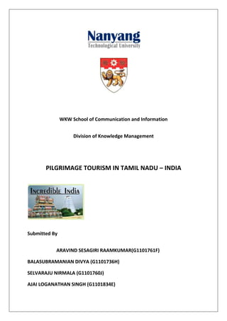 WKW School of Communication and Information


                    Division of Knowledge Management




       PILGRIMAGE TOURISM IN TAMIL NADU – INDIA




Submitted By


           ARAVIND SESAGIRI RAAMKUMAR(G1101761F)

BALASUBRAMANIAN DIVYA (G1101736H)

SELVARAJU NIRMALA (G1101760J)

AJAI LOGANATHAN SINGH (G1101834E)
 