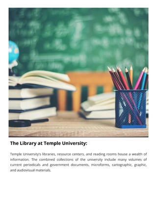 The Library at Temple University:
Temple University's libraries, resource centers, and reading rooms house a wealth of
information. The combined collections of the university include many volumes of
current periodicals and government documents, microforms, cartographic, graphic,
and audiovisual materials.
 