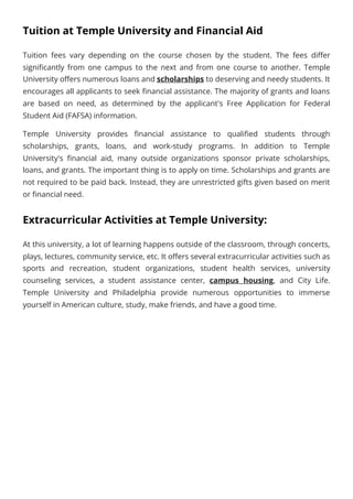 Tuition at Temple University and Financial Aid
Tuition fees vary depending on the course chosen by the student. The fees differ
significantly from one campus to the next and from one course to another. Temple
University offers numerous loans and scholarships to deserving and needy students. It
encourages all applicants to seek financial assistance. The majority of grants and loans
are based on need, as determined by the applicant's Free Application for Federal
Student Aid (FAFSA) information.
Temple University provides financial assistance to qualified students through
scholarships, grants, loans, and work-study programs. In addition to Temple
University's financial aid, many outside organizations sponsor private scholarships,
loans, and grants. The important thing is to apply on time. Scholarships and grants are
not required to be paid back. Instead, they are unrestricted gifts given based on merit
or financial need.
Extracurricular Activities at Temple University:
At this university, a lot of learning happens outside of the classroom, through concerts,
plays, lectures, community service, etc. It offers several extracurricular activities such as
sports and recreation, student organizations, student health services, university
counseling services, a student assistance center, campus housing, and City Life.
Temple University and Philadelphia provide numerous opportunities to immerse
yourself in American culture, study, make friends, and have a good time.
 