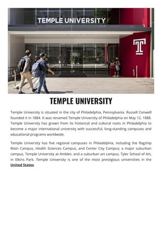 TEMPLE UNIVERSITY
Temple University is situated in the city of Philadelphia, Pennsylvania. Russell Conwell
founded it in 1884. It was renamed Temple University of Philadelphia on May 12, 1888.
Temple University has grown from its historical and cultural roots in Philadelphia to
become a major international university with successful, long-standing campuses and
educational programs worldwide.
Temple University has five regional campuses in Philadelphia, including the flagship
Main Campus, Health Sciences Campus, and Center City Campus; a major suburban
campus, Temple University at Ambler; and a suburban art campus, Tyler School of Art,
in Elkins Park. Temple University is one of the most prestigious universities in the
United States.
 