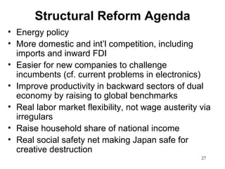 Structural Reform Agenda
• Energy policy
• More domestic and int’l competition, including
  imports and inward FDI
• Easier for new companies to challenge
  incumbents (cf. current problems in electronics)
• Improve productivity in backward sectors of dual
  economy by raising to global benchmarks
• Real labor market flexibility, not wage austerity via
  irregulars
• Raise household share of national income
• Real social safety net making Japan safe for
  creative destruction
                                                    27
 