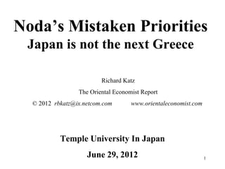 Noda’s Mistaken Priorities
 Japan is not the next Greece

                         Richard Katz
                 The Oriental Economist Report
  © 2012 rbkatz@ix.netcom.com       www.orientaleconomist.com




           Temple University In Japan
                    June 29, 2012                               1
 