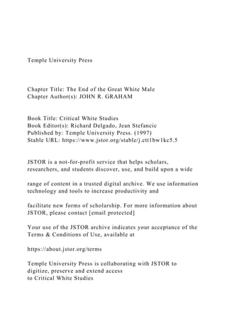Temple University Press
Chapter Title: The End of the Great White Male
Chapter Author(s): JOHN R. GRAHAM
Book Title: Critical White Studies
Book Editor(s): Richard Delgado, Jean Stefancic
Published by: Temple University Press. (1997)
Stable URL: https://www.jstor.org/stable/j.ctt1bw1kc5.5
JSTOR is a not-for-profit service that helps scholars,
researchers, and students discover, use, and build upon a wide
range of content in a trusted digital archive. We use information
technology and tools to increase productivity and
facilitate new forms of scholarship. For more information about
JSTOR, please contact [email protected]
Your use of the JSTOR archive indicates your acceptance of the
Terms & Conditions of Use, available at
https://about.jstor.org/terms
Temple University Press is collaborating with JSTOR to
digitize, preserve and extend access
to Critical White Studies
 
