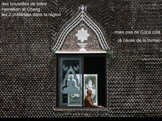 des bouteilles de bière :
Heineken et Chang
les 2 préférées dans la région


                                 …mais pas de Coca cola
                                    (à cause de la forme)
 
