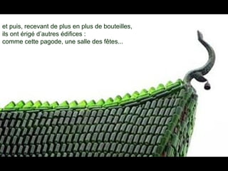et puis, recevant de plus en plus de bouteilles,
ils ont érigé d’autres édifices :
comme cette pagode, une salle des fêtes...
 