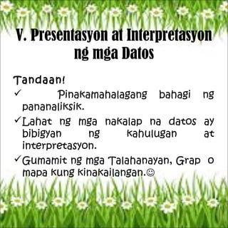V. Presentasyon at Interpretasyon
ng mga Datos
Tandaan!
 Pinakamahalagang bahagi ng
pananaliksik.
Lahat ng mga nakalap na datos ay
bibigyan ng kahulugan at
interpretasyon.
Gumamit ng mga Talahanayan, Grap o
mapa kung kinakailangan.
 
