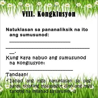 VIII. Kongklusyon
Natuklasan sa pananaliksik na ito
ang sumusunod:
________________________
_________________________________
__.
Kung kaya nabuo ang sumusunod
na konglusyon:
_________________________
Tandaan!
Ilahad ang mga natuklasan sa pag-
aaral. tiyaking masasagot dito ang mga
tanong na inilahad sa layunin. 
 