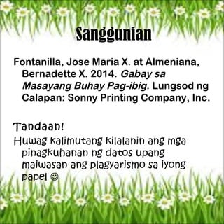 Sanggunian
Fontanilla, Jose Maria X. at Almeniana,
Bernadette X. 2014. Gabay sa
Masayang Buhay Pag-ibig. Lungsod ng
Calapan: Sonny Printing Company, Inc.
Tandaan!
Huwag kalimutang kilalanin ang mga
pinagkuhanan ng datos upang
maiwasan ang plagyarismo sa iyong
papel 
 