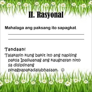 II. Rasyonal
Mahalaga ang paksang ito sapagkat
_____________________________________
_____________________________________
Tandaan!
Talakayin kung bakit ito ang napiling
paksa Ipaliwanag ang kaugnayan nito
sa disiplinang
pinagpapakadalubhasaan. 
 