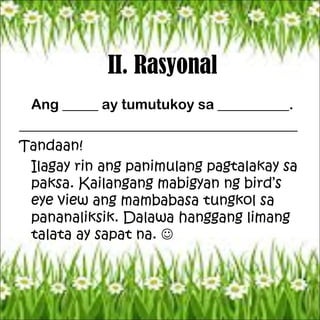 II. Rasyonal
Ang _____ ay tumutukoy sa __________.
_______________________________________
Tandaan!
Ilagay rin ang panimulang pagtalakay sa
paksa. Kailangang mabigyan ng bird’s
eye view ang mambabasa tungkol sa
pananaliksik. Dalawa hanggang limang
talata ay sapat na. 
 