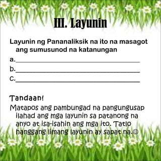 III. Layunin
Layunin ng Pananaliksik na ito na masagot
ang sumusunod na katanungan
a._____________________________________
b._____________________________________
c._____________________________________
Tandaan!
Matapos ang pambungad na pangungusap
ilahad ang mga layunin sa patanong na
anyo at isa-isahin ang mga ito. Tatlo
hanggang limang layunin ay sapat na.
 